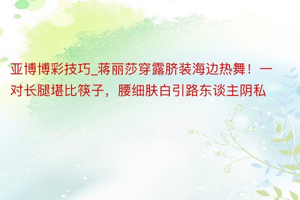 亚博博彩技巧_蒋丽莎穿露脐装海边热舞！一对长腿堪比筷子，腰细肤白引路东谈主阴私