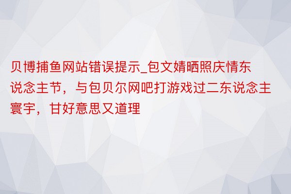 贝博捕鱼网站错误提示_包文婧晒照庆情东说念主节，与包贝尔网吧打游戏过二东说念主寰宇，甘好意思又道理