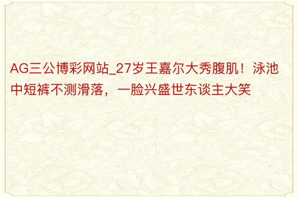AG三公博彩网站_27岁王嘉尔大秀腹肌！泳池中短裤不测滑落，一脸兴盛世东谈主大笑