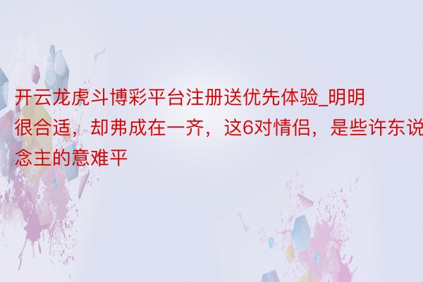 开云龙虎斗博彩平台注册送优先体验_明明很合适，却弗成在一齐，这6对情侣，是些许东说念主的意难平