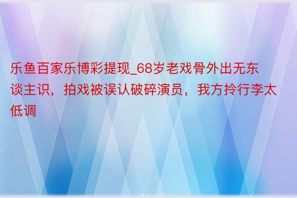 乐鱼百家乐博彩提现_68岁老戏骨外出无东谈主识，拍戏被误认破碎演员，我方拎行李太低调
