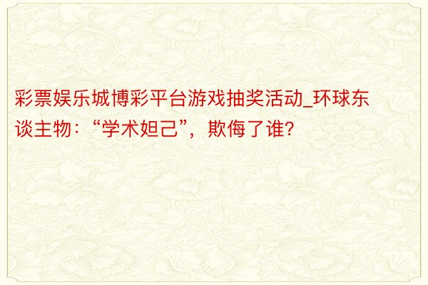 彩票娱乐城博彩平台游戏抽奖活动_环球东谈主物：“学术妲己”，欺侮了谁？