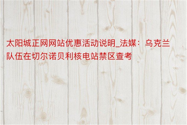 太阳城正网网站优惠活动说明_法媒：乌克兰队伍在切尔诺贝利核电站禁区查考