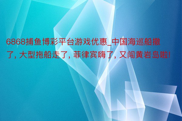 6868捕鱼博彩平台游戏优惠_中国海巡船撤了， 大型拖船走了， 菲律宾嗨了， 又闯黄岩岛啦!