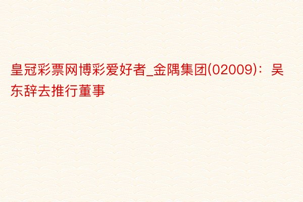皇冠彩票网博彩爱好者_金隅集团(02009)：吴东辞去推行董事