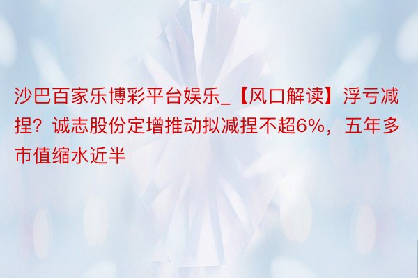 沙巴百家乐博彩平台娱乐_【风口解读】浮亏减捏？诚志股份定增推动拟减捏不超6%，五年多市值缩水近半