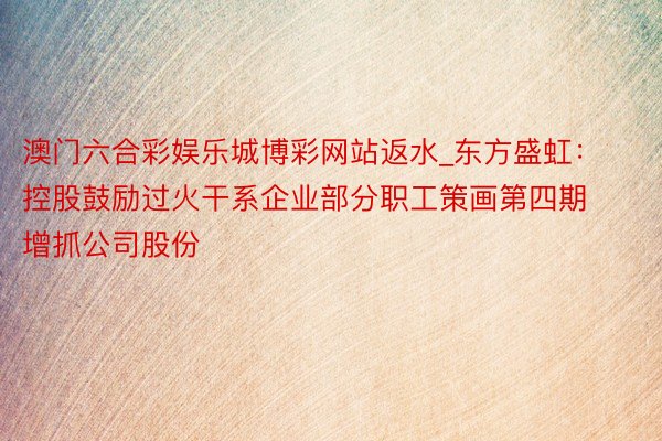 澳门六合彩娱乐城博彩网站返水_东方盛虹：控股鼓励过火干系企业部分职工策画第四期增抓公司股份